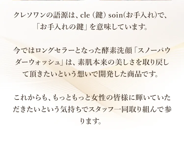 クレソワンの語源は、cle（鍵）soin(お手入れ)で、「お手入れの鍵」を意味しています。今ではロングセラーとなった酵素洗顔「スノーパウダーウォッシュ」は、素肌本来の美しさを取り戻して頂きたいという想いで開発した商品です。これからも、もっともっと女性の皆様に輝いていただきたいという気持ちでスタッフ一同取り組んで参ります。