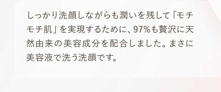 しっかり洗顔しながらも潤いを残して「モチモチ肌」を実現するために、97%も贅沢に天然由来の美容成分を配合しました。まさに美容液で洗う洗顔です。