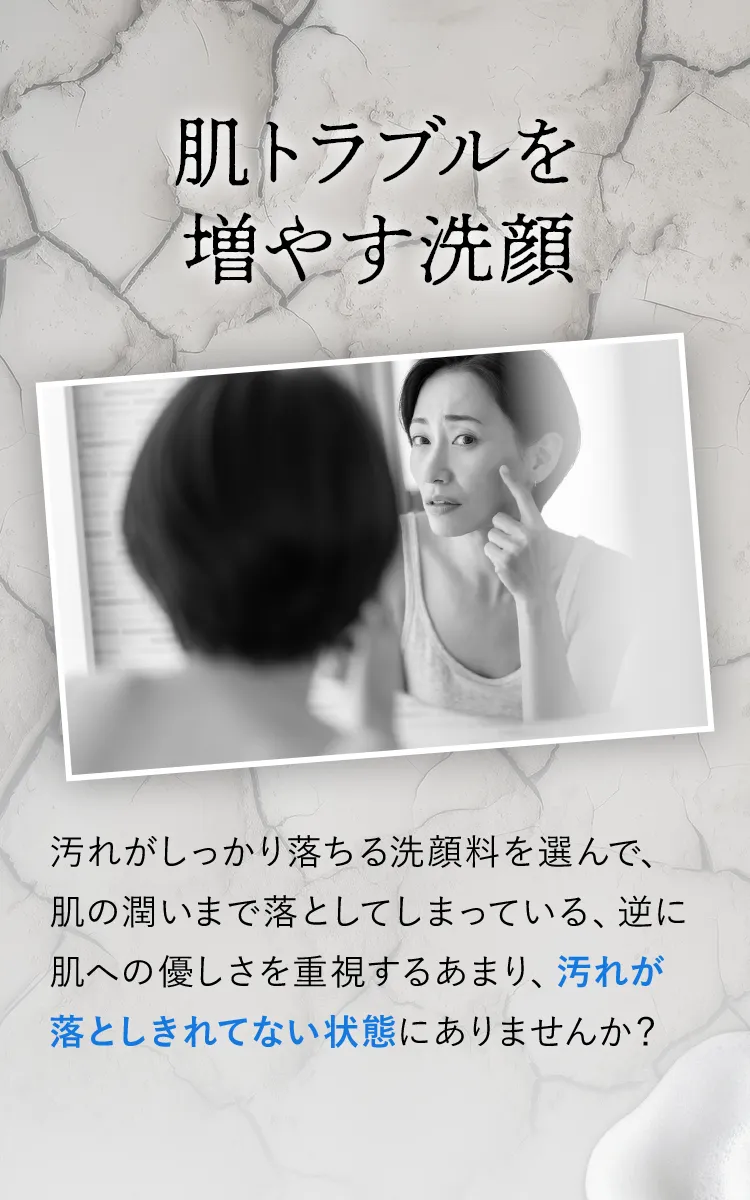 汚れがしっかり落ちる洗顔料を選んで、肌の潤いまで落としてしまっている、逆に肌への優しさを重視するあまり、汚れが落としきれてない状態にありませんか？