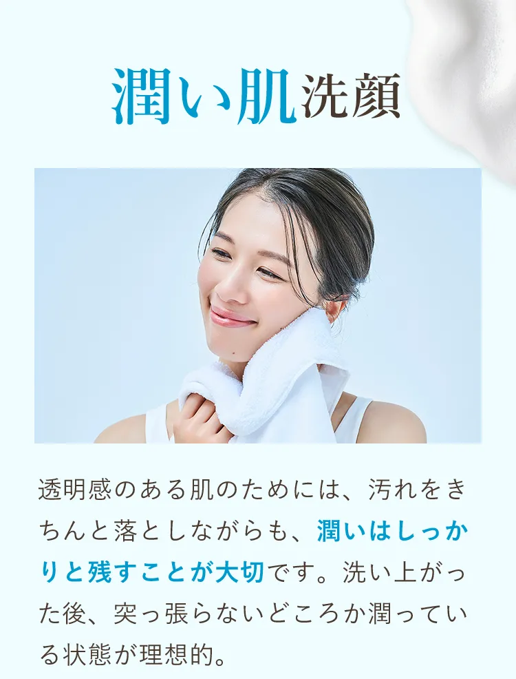 透明感のある肌のためには、汚れをきちんと落としながらも、潤いはしっかりと残すことが大切です。洗い上がった後、突っ張らないどころか潤っている状態が理想的。